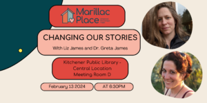 An event advertisement that contains the Logo for Marillac Place and event details: "Changing our Stories with Liz James and Dr. Greta James at the Kitchener Public Library Central Branch Meeting Room D on February 13, 2024 at 6:30PM". The image also features head shots of our guest speakers.